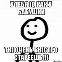 у тебя iq как у бабушки ты очень быстро стареешь!!!