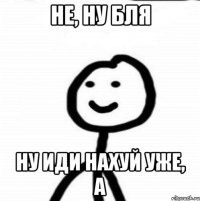 не, ну бля ну иди нахуй уже, а