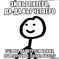 Эй вы пятеро, да-да вы четверо Еще раз ваз втроем увижу, оба получите, понял казел?