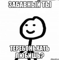 Забавный ты Теребонькать любишь?