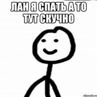 лан я спать а то тут скучно 