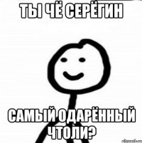 ты чё серёгин самый одарённый чтоли?