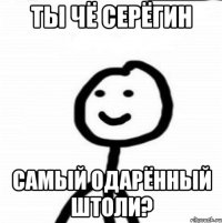 ты чё серёгин самый одарённый штоли?