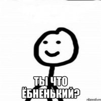  ты что ёбненький?