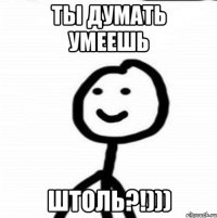 ты думать умеешь штоль?!)))