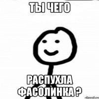 Ты чего распухла фасолинка ?