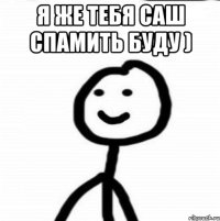 я же тебя Саш спамить буду ) 