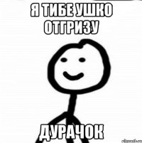 я тибе ушко отгризу дурачок