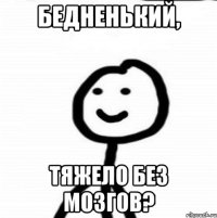 Бедненький, Тяжело без мозгов?