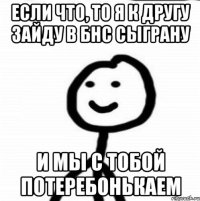 Если что, то я к другу зайду в БнС сыграну и мы с тобой потеребонькаем