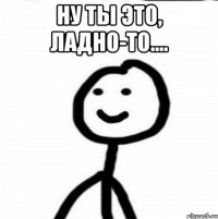 Ну ты это, ладно-то.... 