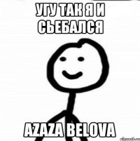 Угу Так я и сьебался azaza Belova