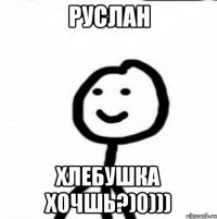 Руслан Хлебушка хочшь?)0)))