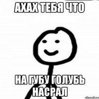 ахах тебя что на губу голубь насрал