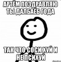 Артём поздравляю ты далбаёб года Так что соси хуй и не психуй