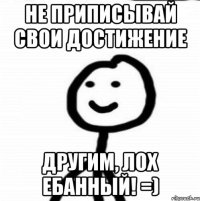 Не приписывай свои достижение другим, лох ебанный! =)