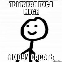 Ты такая пуся Муся Я хочу сасать