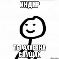 индир ты ахуенна слущай