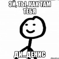 Эй, ты, как там тебя Ди...Денис