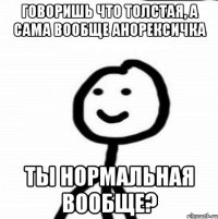 Говоришь что толстая, а сама вообще анорексичка Ты нормальная вообще?