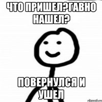 Что пришел?Гавно нашел? Повернулся и ушел