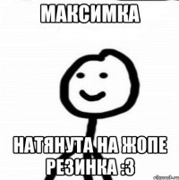 Максимка натянута на жопе резинка :3