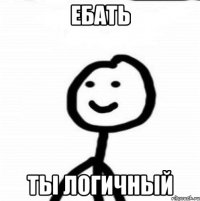 ебать ты логичный