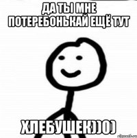 Да ты мне потеребонькай ещё тут ХЛЕБУШЕК))0)