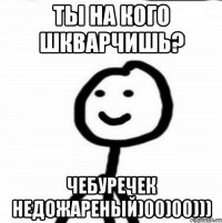 Ты на кого шкварчишь? Чебуречек недожареный)00)00)))