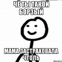 Чё ты такой борзый Мама застраховала чтоль