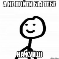 А не пойти бы тебе НА ХУЙ)))