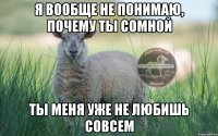 Я вообще не понимаю, почему ты сомной ты меня уже не любишь совсем