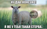 ну даа..конечно! я же у тебя такая стерва..