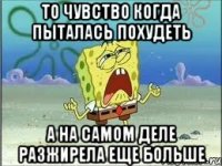 ТО чувство когда пыталась похудеть А на самом деле разжирела еще больше