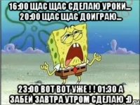 16:00 щас щас сделаю уроки... 20:00 Щас щас доиграю... 23:00 Вот вот уже ! ! 01:30 А забей завтра утром сделаю :D