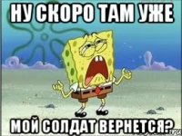 ну скоро там уже мой солдат вернется?