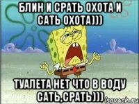 блин и срать охота и сать охота))) туалета нет что в воду сать,срать)))