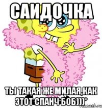 Саидочка ты такая же милая,как этот Спанч Боб)))*