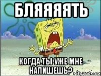 БЛЯЯЯЯТЬ КОГДА ТЫ УЖЕ МНЕ НАПИШЕШЬ?