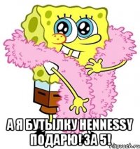  а я бутылку hennessy подарю! за 5!