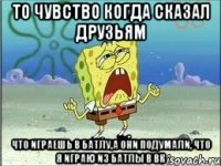 то чувство когда сказал друзьям что играешь в батлу,а они подумали, что я играю из батлы в вк