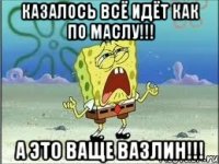 казалось всё идёт как по маслу!!! а это ваще вазлин!!!