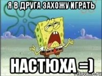 Я в друга захожу играть Настюха =)