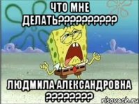 что мне делать?????????? Людмила Александровна ????????