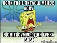 Коли ти не питаєш мене в аску В світі сумує один губка боб(