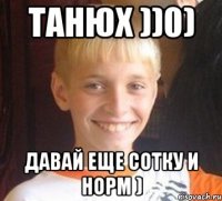 Танюх ))0) Давай еще сотку и норм )