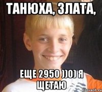 Танюха, Злата, Еще 2950 ))0) я щетаю