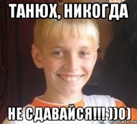 Танюх, Никогда Не сдавайся!!! ))0)