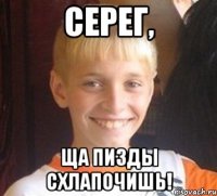 Серег, Ща пизды схлапочишь!