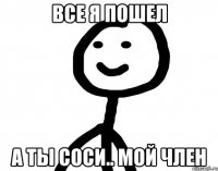 все я пошел а ты соси.. мой член